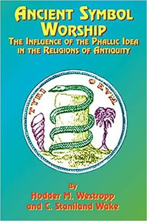 Ancient Symbol Worship: The Influence of the Phallic Idea in the Religions of Antiquity by Hodder Michael Westropp, C. Staniland Wake