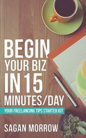 Begin Your Biz in 15 Minutes/Day: Your Freelancing Tips Starter Kit by Sagan Morrow