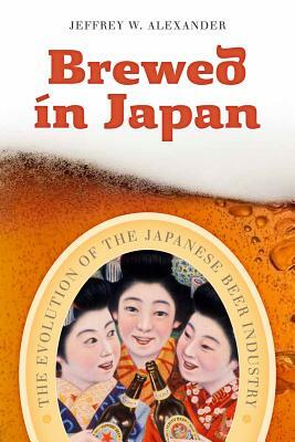 Brewed in Japan: The Evolution of the Japanese Beer Industry by Jeffrey W. Alexander