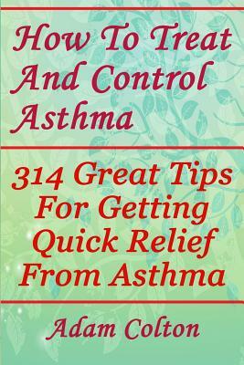 How To Treat And Control Asthma: 314 Great Tips For Getting Quick Relief From Asthma by Adam Colton