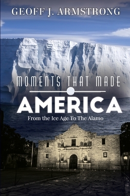 Moments That Made America: From The Ice Age To The Alamo by Geoff Armstrong