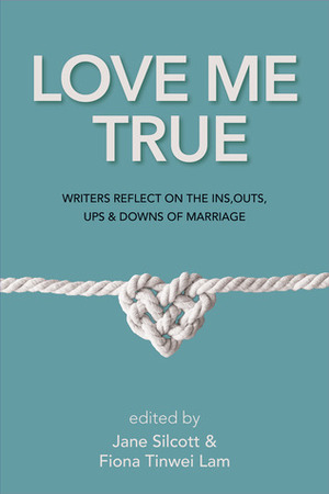 Love Me True: Writers Reflect on the Ins, Outs, Ups and Downs of Marriage by Jane Silcott, Fiona Tinwei Lam