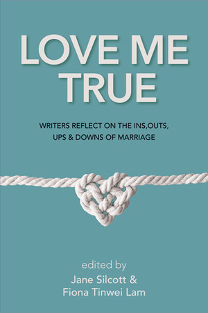 Love Me True: Writers Reflect on the Ins, Outs, Ups and Downs of Marriage by Fiona Tinwei Lam, Jane Silcott