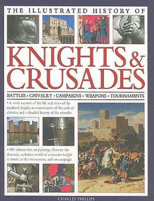 The Illustrated History of Knights & Crusades: Battles, Chivalry, Campaigns, Weapons, Tournaments by Charles Phillips