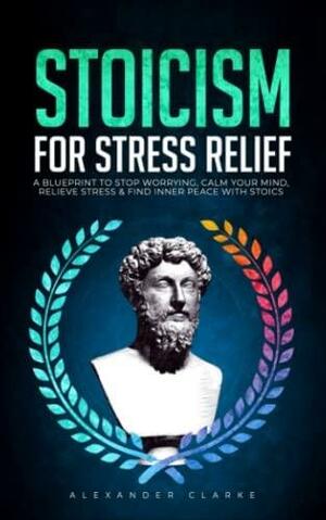 Stoicism for Stress Relief: A Blueprint To Stop Worrying, Calm Your Mind, Relieve Stress, and Find Inner Peace with Stoics (Self Mastery) by Alexander Clarke