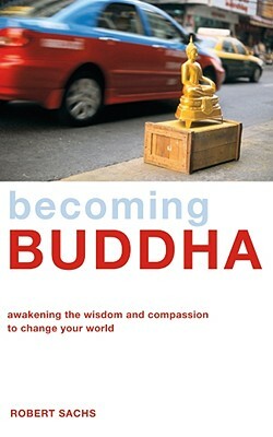 Becoming Buddha: Awakening the Wisdom and Compassion to Change Your World by Robert Sachs