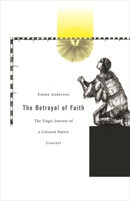 The Betrayal of Faith: The Tragic Journey of a Colonial Native Convert by Emma Anderson