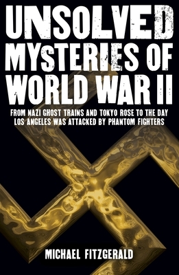 Unsolved Mysteries of World War II: From the Nazi Ghost Train and Tokyo Rose to the Day Los Angeles Was Attacked by Phantom Fighters by Michael Fitzgerald