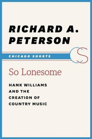 So Lonesome: Hank Williams and the Creation of Country Music (Chicago Shorts) by Richard A. Peterson