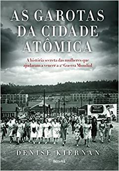 As Garotas da Cidade Atômica. A História Secreta das Mulheres que Ajudaram a Vencer a Segunda Guerra Mundial by Denise Kiernan