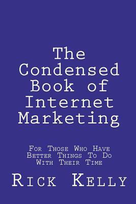 The Condensed Book of Internet Marketing: For Those Who Have Better Things to Do with Their Time by Rick Kelly