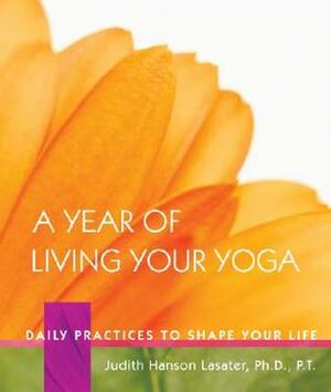 A Year of Living Your Yoga: Daily Practices to Shape Your Life by Judith Hanson Lasater