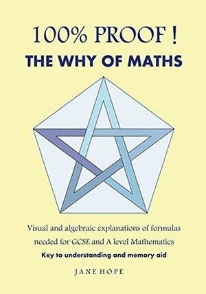 100% PROOF! The Why Of Maths: Visual and algebraic explanations of formulas needed for GCSE and A level Mathematics by Jane Hope