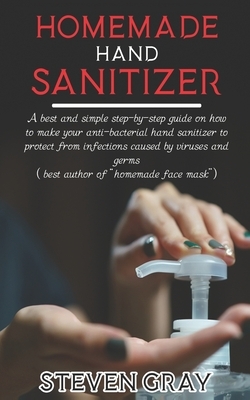 Homemade Hand Sanitizer: A best And Simple Step-By-Step Guide On How To Make Your Anti-Bacterial Hand Sanitizer to Protect From Infections Caus by Steven Gray