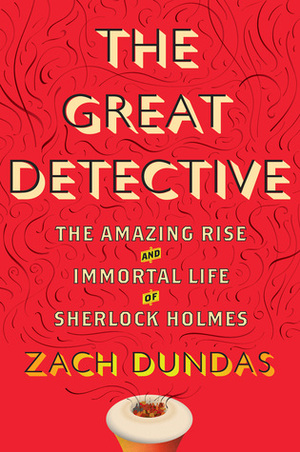 The Great Detective: The Amazing Rise and Immortal Life of Sherlock Holmes by Zach Dundas