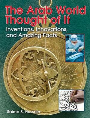 The Arab World Thought of It: Inventions, Innovations, and Amazing Facts by Saima S. Hussain