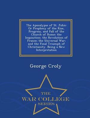 The Apocalypse of St. John: Or Prophecy of the Rise, Progress, and Fall of the Church of Rome; The Inquisition; The Revolution of France; The Univ by George Croly