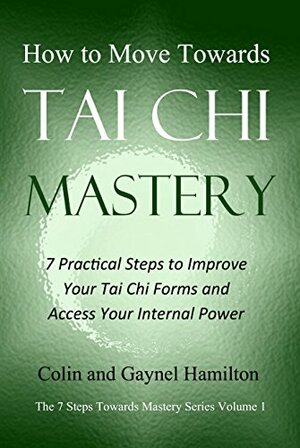 How to Move Towards Tai Chi Mastery: 7 Practical Steps to Improve Your Tai Chi Forms and Access Your Internal Power by Colin Hamilton, Gaynel Hamilton