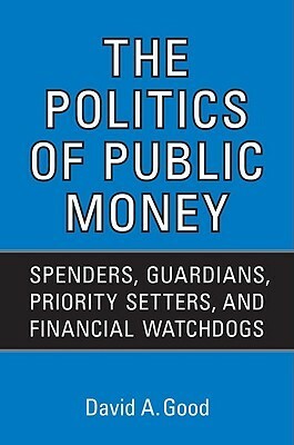 Politics of Public Money: Spenders, Guardians, Priority Setters, and Financial Watchdogs Inside the Canadian Government by David A. Good