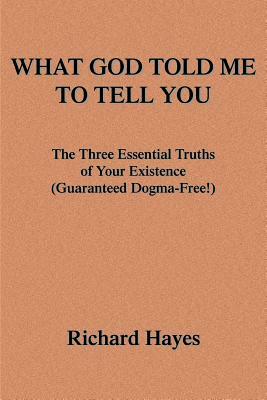 What God Told Me to Tell You: The Three Essential Truths of Your Existence(guaranteed Dogma-Free!) by Richard Hayes
