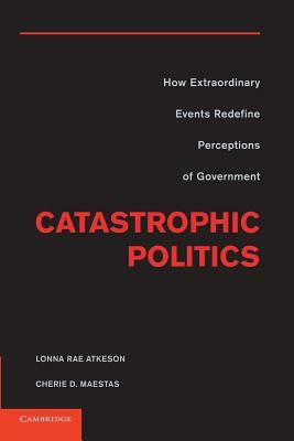 Catastrophic Politics: How Extraordinary Events Redefine Perceptions of Government by Lonna Rae Atkeson, Cherie D. Maestas