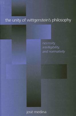 The Unity of Wittgenstein's Philosophy: Necessity, Intelligibility, and Normativity by José Medina