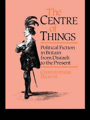 The Centre of Things: Political Fiction in Britain from Disraeli to the Present by Christopher Harvie