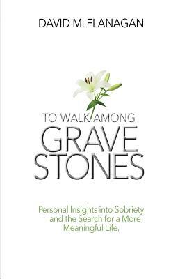 To Walk Among Gravestones: Personal Insights into Sobriety and the Search for a More Meaningful Life by David M. Flanagan