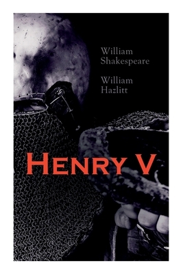 Henry V: Shakespeare's Play, the Biography of the King and Analysis of the Character in the Play by William Hazlitt, William Shakespeare