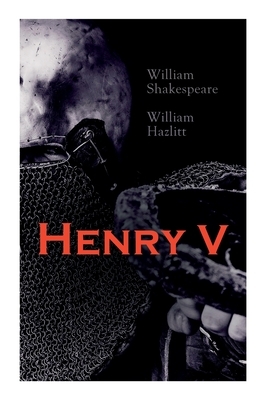 Henry V: Shakespeare's Play, the Biography of the King and Analysis of the Character in the Play by William Shakespeare, William Hazlitt