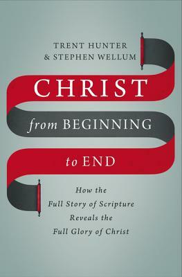 Christ from Beginning to End: How the Full Story of Scripture Reveals the Full Glory of Christ by Stephen Wellum, Trent Hunter