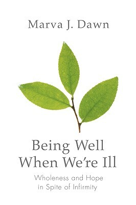 Being Well When We're Ill: Wholeness and Hope in Spite of Infirmity by Marva J. Dawn