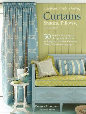 A Beginner's Guide to Making Curtains, Shades, Pillows, Cushions, and More: 50 Step-By-Step Projects, Plus Practical Advice on Hanging Curtains, Choos by Vanessa Arbuthnott, Gail Abbott