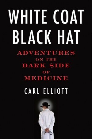 White Coat, Black Hat: Adventures on the Dark Side of Medicine by Carl Elliott