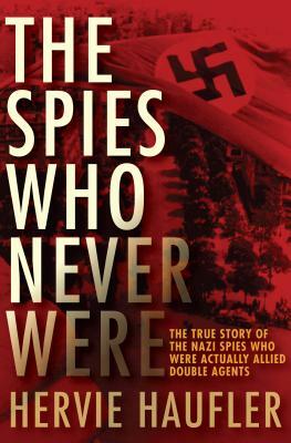 The Spies Who Never Were: The True Story of the Nazi Spies Who Were Actually Allied Double Agents by Hervie Haufler