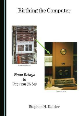 Birthing the Computer: From Relays to Vacuum Tubes by Stephen H. Kaisler