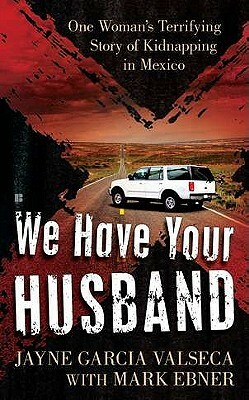 We Have Your Husband: One Woman's Terrifying Story of a Kidnapping in Mexico by Mark Ebner, Jayne Garcia Valseca