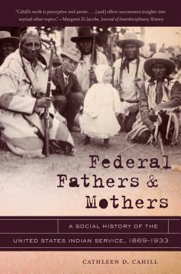 Federal Fathers & Mothers: A Social History of the United States Indian Service, 1869-1933 by Cathleen D. Cahill