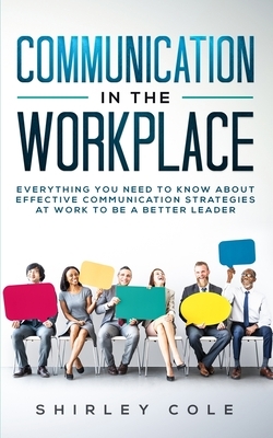 Communication In The Workplace: Everything You Need To Know About Effective Communication Strategies At Work To Be A Better Leader by Shirley Cole