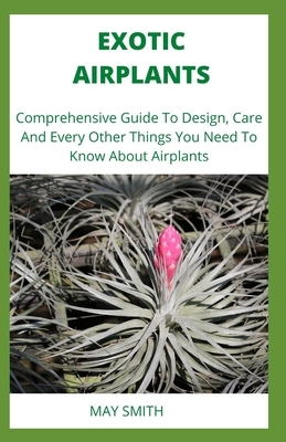 Exotic Airplants: Comprehensive Guide To Design, Care And Every Other Things You Need To Know About Airplants by May Smith