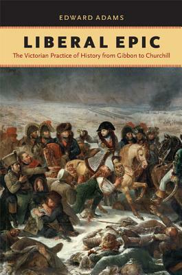 Liberal Epic: The Victorian Practice of History from Gibbon to Churchill by Edward Adams