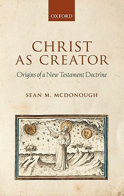 Christ as Creator: Origins of a New Testament Doctrine by Sean M. McDonough