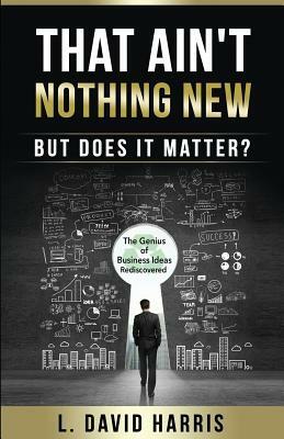 That Ain't Nothing New (But Does it Matter?): The Genius of Business Ideas Rediscovered by L. David Harris