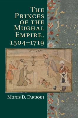 The Princes of the Mughal Empire, 1504-1719 by Munis D. Faruqui