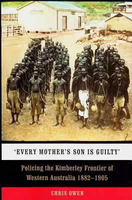 Every Mother's Son is Guilty: Policing the Kimberley Frontier of Western Australia 1882-1905 by Chris Owen