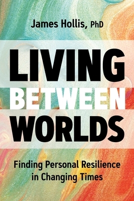 Living Between Worlds: Finding Personal Resilience in Changing Times by James Hollis