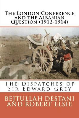 The London Conference and the Albanian Question (1912-1914): The Dispatches of Sir Edward Grey by Robert Elsie, Bejtullah Destani