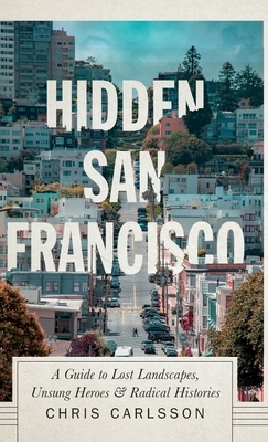 Hidden San Francisco: A Guide to Lost Landscapes, Unsung Heroes and Radical Histories by Chris Carlsson