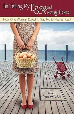 I'm Taking My Eggs and Going Home: How One Woman Dared to Say No to Motherhood by Lisa Manterfield