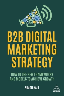 B2B Digital Marketing Strategy: How to Use New Frameworks and Models to Achieve Growth by Simon Hall